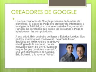 CREADORES DE GOOGLE

Los dos creadores de Google provienen de familias de
científicos. El padre de Page era profesor de Informática e
Inteligencia Artificial, y su madre enseñaba Programación.
Por eso, no sorprende que desde los seis años a Page le
apasionaran las computadoras.
A esa edad, Brin acababa de llegar a Estados Unidos. Sus
padres, matemáticos moscovitas, dejaron la Unión
Soviética en 1979. A él se le atribuye
el eslogan de la empresa, no ser
malvado ("Don't be Evil"). "Malvado es
lo que Sergey considera malvado", dijo
una vez el presidente de Google,
Eric Schmidt, a la revista "Wired".
 