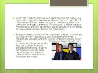  La revista "Forbes" calcula que el patrimonio de cada uno
de los dos cofundadores ascendía en marzo a unos 19 mil
millones de dólares. Sin embargo, lo primero que llama la
atención en Page y Brin es lo mucho que se esfuerzan por
mantener los pies en la tierra: ni yates de lujo, ni ostentosas
fiestas u otros excesos típicos de millonarios.
 En lugar de eso, ambos visten camiseta y jeans, conducen
un Toyota Prius -respetuoso con el medio ambiente- y
reciben de Google año tras año el simbólico salario de un
dólar. Con todo, Page alquiló para
su boda, el año pasado, dos
islas del Caribe. Aunque
probablemente no le costó
demasiado: una de ellas
pertenece a su amigo y
millonario Richard Branson,
fundador de Virgin.
 