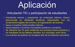 Aplicación 
Articulación TIC y participación de estudiantes 
• Orientación teórica y apropiación de contenidos básicos. Estuvo 
estructurada en diferentes temáticas relacionadas con los 
fundamentos legales del turismo y la organización de eventos. 
• Apoyo a eventos institucionales internos. 
• Apoyo logístico a eventos municipales (públicos y privados). 
• Se utilizaron las Tic para evidenciar los procesos teorico-pràcticos y 
los resultados de los talleres cerrados, la s consultas, entre otros. 
• Los eventos se publican en la pàgina web de la instituciòn educativa. 
 