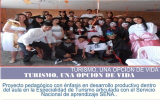 FOTOGRAFIA AMPLIADA 
AL RECUADRO ROJO 
TURISMO, UNA OPCION DE VIDA 
TURISMO, UNA OPCION DE VIDA 
Proyecto pedagógico con énfasis en desarrollo productivo dentro 
del aula en la Especialidad de Turismo articulada con el Servicio 
Nacional de aprendizaje SENA.. 
 