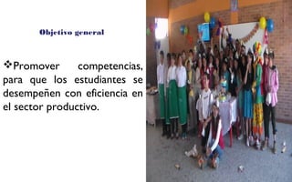 Objetivo general 
Promover competencias, 
para que los estudiantes se 
desempeñen con eficiencia en 
el sector productivo. 
FOTOGRAFIA 
AMPLIADA AL 
RECUADRO ROJO 
 