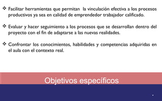  Facilitar herramientas que permitan la vinculación efectiva a los procesos 
productivos ya sea en calidad de emprendedor trabajador calificado. 
 Evaluar y hacer seguimiento a los procesos que se desarrollan dentro del 
proyecto con el fin de adaptarse a las nuevas realidades. 
 Confrontar los conocimientos, habilidades y competencias adquiridas en 
Objetivos específicos 
. 
el aula con el contexto real. 
 