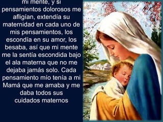 mi mente, y si
pensamientos dolorosos me
afligían, extendía su
maternidad en cada uno de
mis pensamientos, los
escondía en su amor, los
besaba, así que mi mente
me la sentía escondida bajo
el ala materna que no me
dejaba jamás solo. Cada
pensamiento mío tenía a mi
Mamá que me amaba y me
daba todos sus
cuidados maternos
 