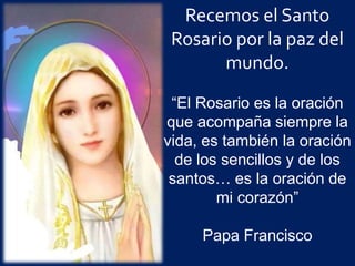 Recemos el Santo
Rosario por la paz del
mundo.
“El Rosario es la oración
que acompaña siempre la
vida, es también la oración
de los sencillos y de los
santos… es la oración de
mi corazón”
Papa Francisco
 