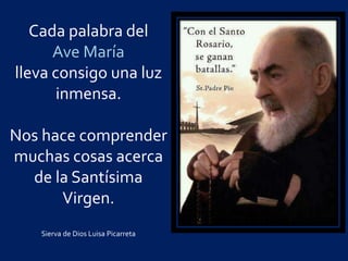 Cada palabra del
Ave María
lleva consigo una luz
inmensa.
Nos hace comprender
muchas cosas acerca
de la Santísima
Virgen.
Sierva de Dios Luisa Picarreta
 