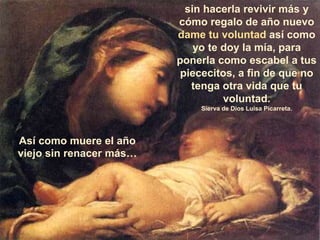 sin hacerla revivir más y
cómo regalo de año nuevo
dame tu voluntad así como
yo te doy la mía, para
ponerla como escabel a tus
piececitos, a fin de que no
tenga otra vida que tu
voluntad.
Sierva de Dios Luisa Picarreta.
Así como muere el año
viejo sin renacer más…
 