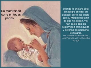 cuando la criatura está
en peligro de caer en
pecado, corre, los cubre
con su Maternidad a fin
de que no caigan, y si
han caído deja su
Maternidad como ayuda
y defensa para hacerla
levantarse.
Del Diario de la Sierva de Dios
Luisa Picarreta.Vol. 36, Diciembre
28, 1938
Su Maternidad
corre en todas
partes…
 