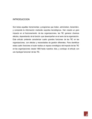 3
INTRODUCCION
Son todas aquellas herramientas y programas que tratan, administran, transmiten,
y comprarte la información mediante soportes tecnológicos. Han creado un gran
impacto en el funcionamiento de las organizaciones, las TIC generan diversos
efectos, dependiendo de la función que desempeñen en el seno de la organización.
Este artículo pretende caracterizar cuatro grandes funciones de las TIC en las
organizaciones, con efectos y necesidades de gestión diferentes. Para identificar
estas cuatro funciones el autor realiza un repaso cronológico del impacto de las TIC
en las organizaciones desde 1960 hasta nuestros días, y concluye el artículo con
una tipología funcional de las TIC.
 