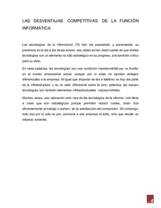 4
LAS DESVENTAJAS COMPETITIVAS DE LA FUNCIÓN
INFORMÁTICA
Las tecnologías de la información (TI) han ido avanzando y aumentando su
presencia en el día a día de las empre- sas, éstas se han dado cuenta de que dichas
tecnologías son un elemento no sólo estratégico en su progreso, sino también crítico
para su éxito.
En otras palabras, las tecnologías son una condición imprescindible pa- ra triunfar
en el mundo empresarial actual, aunque por sí solas no aportan ventajas
diferenciales a la empresa. Al igual que disponer de fax o teléfono es hoy día parte
de la infraestructura y no un valor diferencial sobre la com- petencia, las nuevas
tecnologías son también elementos infraestructurales imprescindibles.
Muchas veces, una valoración erró- nea de las tecnologías de la informa- ción lleva
a creer que son estratégicas porque permiten reducir costes, distri- buir
eficientemente el trabajo o aumen- tar la satisfacción del consumidor. Sin embargo,
todo eso por sí solo no pro- porciona a una empresa el éxito, sino que resulta un
refuerzo evidente.
 