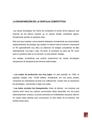 5
LA DESAPARICIÓN DE LA VENTAJA COMPETITIVA
Las nuevas tecnologías han hecho tan competitivo el mundo de los negocios, que
disponer de los últimos avances ya no reporta ventaja competitiva alguna.
Simplemente permite no quedarse atrás.
Esto es lo que muestran varios estudios realizados recientemente por universidades
estadounidenses de prestigio que analizan la relación ente la inversión empresarial
en TIC (generalmente muy alta) y la obtención de ventajas competitivas de ellas
(habitualmente muy baja o nula). Por tanto, la conclusión es clara: las TIC sirven
para no quedarse atrás en el mercado, no para obtener ventajas.
Las ventajas competitivas que podrían proporcionar las nuevas tecnologías
desaparecen al desaparecer las barreras tradicionales:
• Los costes de producción son muy bajos. Un claro ejemplo: en 1956, un
gigabyte costaba unos 10.000 dólares. Actualmente por ese precio pueden
comprarse los ordenadores de toda una multinacional. Cuanto más se reproducen
las tecnologías, más tienden a bajar sus costes.
• Las redes cerradas han desaparecido. Antes de Internet, una empresa que
quisiera tener todos sus puestos comunicados debía desarrollar una red propia
extremadamente costosa y no podía cambiarla con la flexibilidad necesaria. Internet
ha creado redes abiertas para comunicarse no sólo dentro de la empresa, sino
también hacia fuera.
 