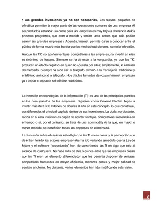 6
• Las grandes inversiones ya no son necesarias. Los nuevos paquetes de
ofimática permiten la mayor parte de las operaciones comunes de una empresa. Al
ser productos estándar, su coste para una empresa es muy bajo (a diferencia de los
primeros programas, que eran a medida y tenían unos costes que sólo podían
asumir las grandes empresas). Además, Internet permite darse a conocer entre el
público de forma mucho más barata que los medios tradicionales, como la televisión.
Aunque las TIC no aporten ventajas competitivas a las empresas, no invertir en ellas
es sinónimo de fracaso. Siempre se ha de estar a la vanguardia, ya que las TIC
producen un efecto negativo en quien no apuesta por ellas; simplemente, lo eliminan
del mercado. Siempre ha sido así: el telégrafo eliminó a la mensajería tradicional y
el teléfono arrinconó al telégrafo. Hoy día, las llamadas de voz por Internet empiezan
ya a copar el espacio del teléfono tradicional.
La inversión en tecnologías de la información (TI) es una de las principales partidas
en los presupuestos de las empresas. Gigantes como General Electric llegan a
invertir más de 3.300 millones de dólares al año en este concepto, lo que constituye,
con diferencia, el principal capítulo dentro de sus inversiones. La duda, no obstante,
radica en si esta inversión es capaz de aportar ventajas competitivas sostenibles en
el tiempo o si, por el contrario, se trata de una commodity de la que, en mayor o
menor medida, se benefician todas las empresas en el mercado.
La discusión sobre el carácter estratégico de las TI no es nueva y la percepción que
de él han tenido los actores empresariales ha ido variando a medida que la Ley de
Moore y el software “paquetizado” han ido convirtiendo las TI en algo que está al
alcance de cualquiera. No hace más de diez o quince años que las empresas creían
que las TI eran un elemento diferenciador que les permitía disponer de ventajas
competitivas traducidas en mayor eficiencia, menores costes y mejor calidad de
servicio al cliente. No obstante, varios elementos han ido modificando esta visión.
 