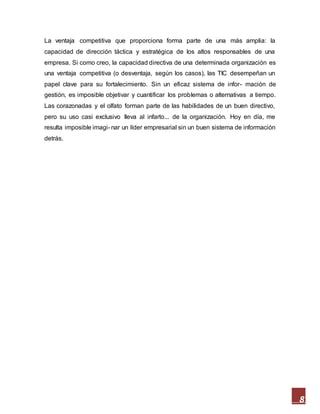 8
La ventaja competitiva que proporciona forma parte de una más amplia: la
capacidad de dirección táctica y estratégica de los altos responsables de una
empresa. Si como creo, la capacidad directiva de una determinada organización es
una ventaja competitiva (o desventaja, según los casos), las TIC desempeñan un
papel clave para su fortalecimiento. Sin un eficaz sistema de infor- mación de
gestión, es imposible objetivar y cuantificar los problemas o alternativas a tiempo.
Las corazonadas y el olfato forman parte de las habilidades de un buen directivo,
pero su uso casi exclusivo lleva al infarto... de la organización. Hoy en día, me
resulta imposible imagi- nar un líder empresarial sin un buen sistema de información
detrás.
 