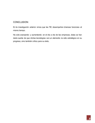 9
CONCLUSION:
En la investigación anterior vimos que las TIC desempeñan diversas funciones al
mismo tiempo.
Ha sido avanzando y aumentando en el día a día de las empresas, éstas se han
dado cuenta de que dichas tecnologías son un elemento no sólo estratégico en su
progreso, sino también crítico para su éxito.
 