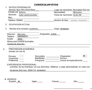 CURRICULUMVITAE
1. DATOS PERSONALES:
Nombre: Ruiz Ortiz Dulce Maria __________________ Lugar de nacimiento: Naucalpan Edo.me
Estado civil
Domicilio
Soltera Nacionalidad Mexicana
Calle.cachemiraEdo. Fecha de nacimiento 13-dic-95
Mex
molinitoTelefono: 553654 ______________________________Nurnero de hijos ----------- --------------
2. OCUPACION ACTUAL
3. Nombre de la empresa :azulemex_______________ Cargo: vendedora
Direccion
Telefono
Sueldo
Edo.mex Antiguedad: 3 años
5660566076
:8550
Motivo para cambiar de empleo:
Cambio de domicilio
4. PREPARACION ACADEMICA:
(senale con una X)
Primaria
Vocacional
Profesional
Secundaria _____________ Preparatoria
Bachillerato ______________ Técnica
Postgrado ____________ Cursos de especialización
. EXPERIENCIA PROFESIONAL:
(nombres de las empresas con sus domicilios. teléfonos y cargo desempeñado en cada una.
Azulemex Edo.mex, 53041112 vendedora
5. IDIOMAS:
Español Ingles Frances Otro