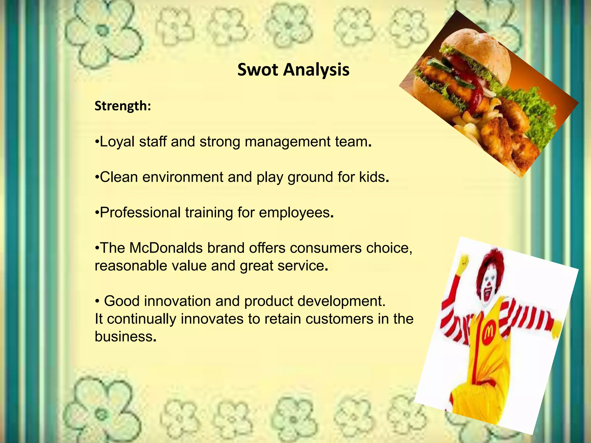 Swot Analysis
Strength:
•Loyal staff and strong management team.
•Clean environment and play ground for kids.
•Professional training for employees.
•The McDonalds brand offers consumers choice,
reasonable value and great service.
• Good innovation and product development.
It continually innovates to retain customers in the
business.
 