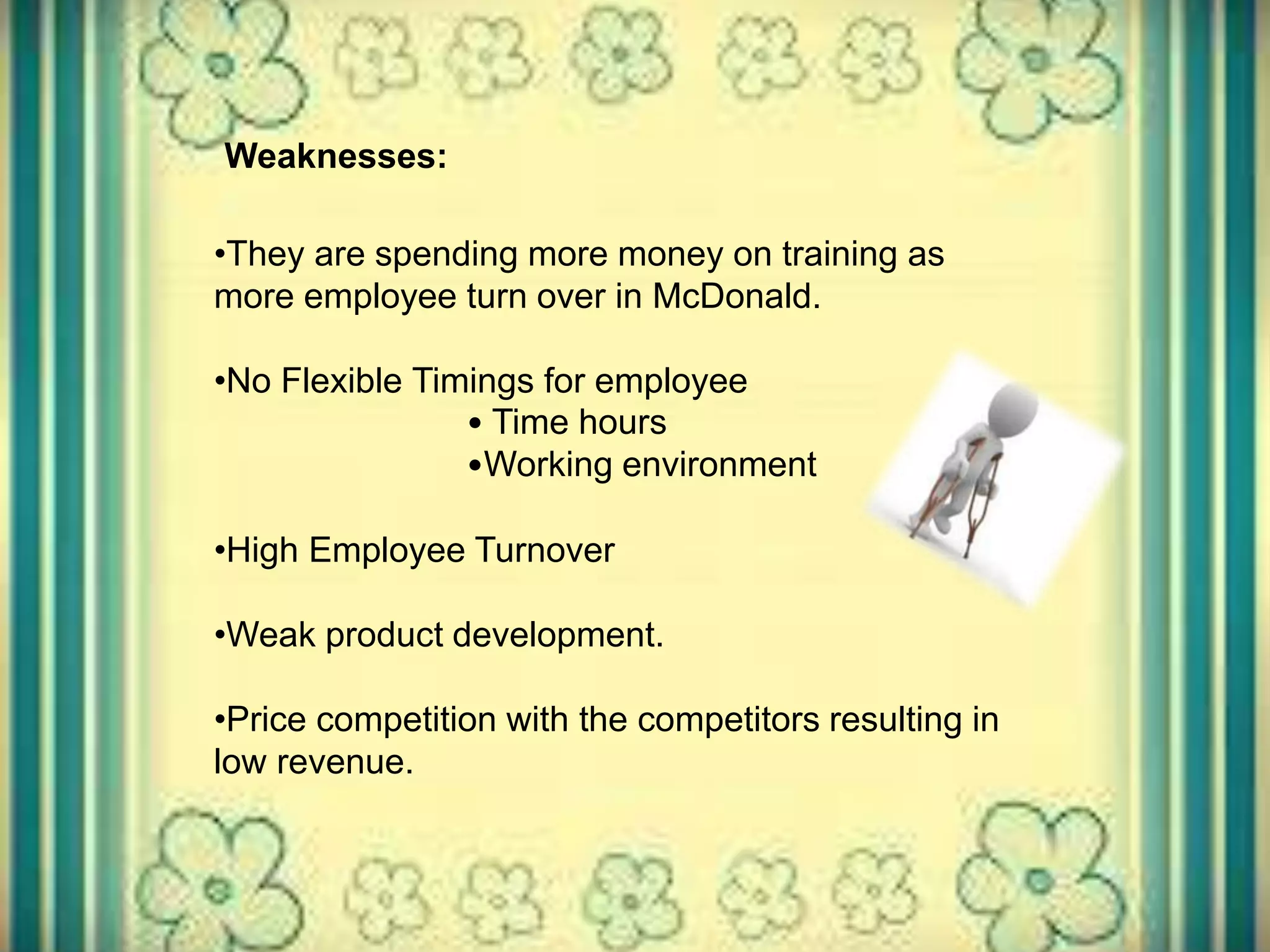 Weaknesses:
•They are spending more money on training as
more employee turn over in McDonald.
•No Flexible Timings for employee
• Time hours
•Working environment
•High Employee Turnover
•Weak product development.
•Price competition with the competitors resulting in
low revenue.
 