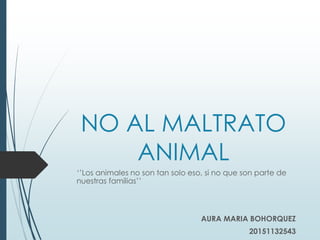 NO AL MALTRATO
ANIMAL
‘’Los animales no son tan solo eso, si no que son parte de
nuestras familias’’
AURA MARIA BOHORQUEZ
20151132543
 