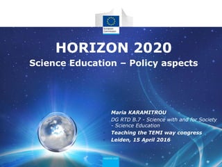 HORIZON 2020
Science Education – Policy aspects
• Maria KARAMITROU
• DG RTD B.7 - Science with and for Society
- Science Education
• Teaching the TEMI way congress
• Leiden, 15 April 2016
 