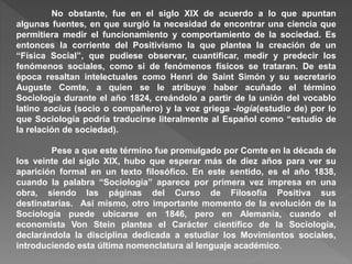 No obstante, fue en el siglo XIX de acuerdo a lo que apuntan
algunas fuentes, en que surgió la necesidad de encontrar una ciencia que
permitiera medir el funcionamiento y comportamiento de la sociedad. Es
entonces la corriente del Positivismo la que plantea la creación de un
“Física Social”, que pudiese observar, cuantificar, medir y predecir los
fenómenos sociales, como si de fenómenos físicos se trataran. De esta
época resaltan intelectuales como Henri de Saint Simón y su secretario
Auguste Comte, a quien se le atribuye haber acuñado el término
Sociología durante el año 1824, creándolo a partir de la unión del vocablo
latino socius (socio o compañero) y la voz griega -logía(estudio de) por lo
que Sociología podría traducirse literalmente al Español como “estudio de
la relación de sociedad).
Pese a que este término fue promulgado por Comte en la década de
los veinte del siglo XIX, hubo que esperar más de diez años para ver su
aparición formal en un texto filosófico. En este sentido, es el año 1838,
cuando la palabra “Sociología” aparece por primera vez impresa en una
obra, siendo las páginas del Curso de Filosofía Positiva sus
destinatarias. Así mismo, otro importante momento de la evolución de la
Sociología puede ubicarse en 1846, pero en Alemania, cuando el
economista Von Stein plantea el Carácter científico de la Sociología,
declarándola la disciplina dedicada a estudiar los Movimientos sociales,
introduciendo esta última nomenclatura al lenguaje académico.
 