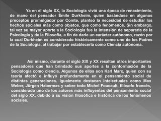 Ya en el siglo XX, la Sociología vivió una época de renacimiento,
de mano del pensador Émile Durkheim, quien basándose en algunos
preceptos promulgador por Comte, planteó la necesidad de estudiar los
hechos sociales más como objetos, que como fenómenos. Sin embargo,
tal vez su mayor aporte a la Sociología fue la intensión de separarla de la
Psicología y de la Filosofía, a fin de darle un carácter autónomo, razón por
la cual Durkheim es considerado históricamente como uno de los Padres
de la Sociología, al trabajar por establecerla como Ciencia autónoma.
Así mismo, durante el siglo XIX y XX resaltan otros importantes
pensadores que han brindado sus aportes a la conformación de la
Sociología como ciencia. Algunos de ellos son Karl Marx, quien con su
teoría afectó e influyó profundamente en el pensamiento social de
distintas generaciones. Igualmente destacan intelectuales como Max
Weber, Jürgen Habermas y sobre todo Michel Foucault, filósofo francés,
considerado uno de los autores más influyentes del pensamiento social
del siglo XX, debido a su visión filosófica e histórica de los fenómenos
sociales.
 
