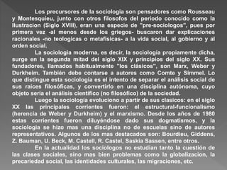Los precursores de la sociologia son pensadores como Rousseau
y Montesquieu, junto con otros filosofos del periodo conocido como la
Ilustracion (Siglo XVIII), eran una especie de "pre-sociologos", pues por
primera vez -al menos desde los griegos- buscaron dar explicaciones
racionales -no teologicas o metafisicas- a la vida social, al gobierno y al
orden social.
La sociologia moderna, es decir, la sociología propiamente dicha,
surge en la segunda mitad del siglo XIX y principios del siglo XX. Sus
fundadores, llamados habitualmente "los clásicos", son Marx, Weber y
Durkheim. También debe contarse a autores como Comte y Simmel. Lo
que distingue esta sociología es el intento de separar el análisis social de
sus raíces filosóficas, y convertirlo en una disciplina autónoma, cuyo
objeto sería el análisis científico (no filosófico) de la sociedad.
Luego la sociología evoluciono a partir de sus clasicos: en el siglo
XX las principales corrientes fueron: el estructural-funcionalismo
(herencia de Weber y Durkheim) y el marxismo. Desde los años de 1980
estas corrientes fueron diluyéndose dado sus dogmatismos, y la
sociologia se hizo mas una disciplina no de escuelas sino de autores
representativos. Algunos de los mas destacados son: Bourdieu, Giddens,
Z. Bauman, U. Beck, M. Castell, R. Castel, Saskia Sassen, entre otros.
En la actualidad los sociologos no estudian tanto la cuestión de
las clases sociales, sino mas bien problemas como la globalizacion, la
precariedad social, las identidades culturales, las migraciones, etc.
 
