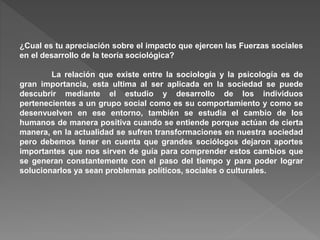¿Cual es tu apreciación sobre el impacto que ejercen las Fuerzas sociales
en el desarrollo de la teoría sociológica?
La relación que existe entre la sociología y la psicología es de
gran importancia, esta ultima al ser aplicada en la sociedad se puede
descubrir mediante el estudio y desarrollo de los individuos
pertenecientes a un grupo social como es su comportamiento y como se
desenvuelven en ese entorno, también se estudia el cambio de los
humanos de manera positiva cuando se entiende porque actúan de cierta
manera, en la actualidad se sufren transformaciones en nuestra sociedad
pero debemos tener en cuenta que grandes sociólogos dejaron aportes
importantes que nos sirven de guía para comprender estos cambios que
se generan constantemente con el paso del tiempo y para poder lograr
solucionarlos ya sean problemas políticos, sociales o culturales.
 