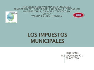 REPÚBLICA BOLIVARIANA DE VENEZUELA
MINISTERIO DEL PODER POPULAR PARA LA EDUCACIÓN
UNIVERSITARIA, CIENCIA Y TECNOLOGIA
“UNIPAP”
VALERA ESTADO TRUJILLO
LOS IMPUESTOS
MUNICIPALES
Integrantes
Maria Quintero C.I:
26.002.730
 