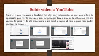 Subir el video realizado a YouTube fue algo muy interesante, ya que solo utilizo la
aplicación para ver lo que me gusta. Al principio tuve a asociar la aplicación con mi
cuenta de gmail y de ahí conectarme a mi canal y seguir el paso a paso para poder
publicar mi video…
 