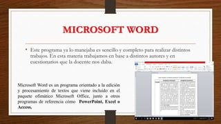 MICROSOFT WORD
• Este programa ya lo manejaba es sencillo y completo para realizar distintos
trabajos. En esta materia trabajamos en base a distintos autores y en
cuestionarios que la docente nos daba.
Microsoft Word es un programa orientado a la edición
y procesamiento de textos que viene incluido en el
paquete ofimático Microsoft Office, junto a otros
programas de referencia cómo PowerPoint, Excel o
Access.
 