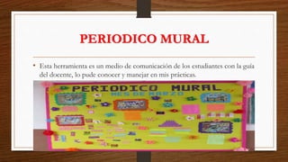 PERIODICO MURAL
• Esta herramienta es un medio de comunicación de los estudiantes con la guía
del docente, lo pude conocer y manejar en mis prácticas.
 