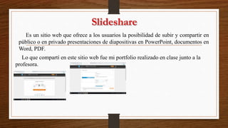 Es un sitio web que ofrece a los usuarios la posibilidad de subir y compartir en
público o en privado presentaciones de diapositivas en PowerPoint, documentos en
Word, PDF.
Lo que compartí en este sitio web fue mi portfolio realizado en clase junto a la
profesora.
 