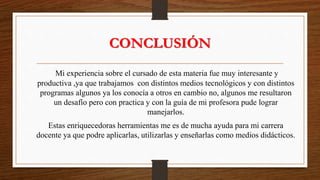 CONCLUSIÓN
Mi experiencia sobre el cursado de esta materia fue muy interesante y
productiva ,ya que trabajamos con distintos medios tecnológicos y con distintos
programas algunos ya los conocía a otros en cambio no, algunos me resultaron
un desafío pero con practica y con la guía de mi profesora pude lograr
manejarlos.
Estas enriquecedoras herramientas me es de mucha ayuda para mi carrera
docente ya que podre aplicarlas, utilizarlas y enseñarlas como medios didácticos.
 