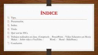ÍNDICE
1) Tapa.
2) Presentación.
3) Índice.
4) Titulo.
5) Qué son las TICs.
6) Trabajos realizados en clase. (Cmaptools - PowerPoint. - Video Educativo en Movie
Maker. - Subir video a YouTube. - Word. - Mural - SlideShare.)
7) Conclusión.
 