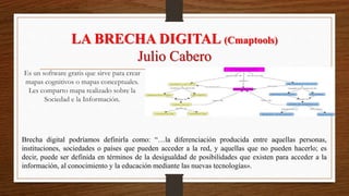 LA BRECHA DIGITAL (Cmaptools)
Julio Cabero
Brecha digital podríamos definirla como: “…la diferenciación producida entre aquellas personas,
instituciones, sociedades o países que pueden acceder a la red, y aquellas que no pueden hacerlo; es
decir, puede ser definida en términos de la desigualdad de posibilidades que existen para acceder a la
información, al conocimiento y la educación mediante las nuevas tecnologías».
Es un software gratis que sirve para crear
mapas cognitivos o mapas conceptuales.
Les comparto mapa realizado sobre la
Sociedad e la Información.
 