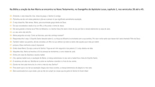 Na Bíblia a oração da Ave Maria se encontra no Novo Testamento, no Evangelho do Apóstolo Lucas, capítulo 1, nos versículos 28 até o 45.
28 - Entrando, o anjo disse-lhe: Ave, cheia de graça, o Senhor é contigo.
29 - Perturbou-se ela com estas palavras e pôs-se a pensar no que significaria semelhante saudação.
30 - O anjo disse-lhe: Não temas, Maria, pois encontraste graça diante de Deus.
31 - Eis que conceberás e darás à luz um filho, e lhe porás o nome de Jesus.
32 - Ele será grande e chamar-se-á Filho do Altíssimo, e o Senhor Deus lhe dará o trono de seu pai Davi e reinará etersrcnte na casa de Jacó,
33 - e o seu reino não terá fim.
34 - Maria perguntou ao anjo: Como se fará isso, pois não conheço homem?
35 - Respondeu-lhe o anjo: O Espírito Santo descerá sobre ti, e a força do Altíssimo te envolverá com a sua sombra. Por isso o ente santo que nascer de ti será chamado Filho de Deus.
36 - Também Isabel, tua parenta, até ela concebeu um filho na sua velhice e já está no sexto mês aquela que é tida por estéril,
37 - porque a Deus nenhuma coisa é impossível.
38 - Então disse Maria: Eis aqui a serva do Senhor. Faça-se em mim segundo a tua palavra. E o anjo afastou-se dela.
39 - Naqueles dias, Maria se levantou e foi às pressas às montanhas, a uma cidade de Judá.
40 - Entrou em casa de Zacarias e saudou Isabel.
41 - Ora, apenas Isabel ouviu a saudação de Maria, a criança estremeceu no seu seio e Isabel ficou cheia do Espírito Santo.
42 - E exclamou em alta voz: Bendita és tu entre as mulheres e bendito é o fruto do teu ventre.
43 - Donde me vem esta honra de vir a mim a mãe de meu Senhor?
44 - Pois assim que a voz de tua saudação chegou aos meus ouvidos, a criança estremeceu de alegria no meu seio.
45 - Bem-aventurada és tu que creste, pois se hão de cumprir as coisas que da parte do Senhor te foram ditas!
 