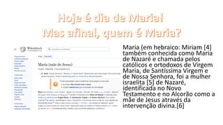 Maria (em hebraico: Miriam [4]
também conhecida como Maria
de Nazaré e chamada pelos
católicos e ortodoxos de Virgem
Maria, de Santíssima Virgem e
de Nossa Senhora, foi a mulher
israelita [5] de Nazaré,
identificada no Novo
Testamento e no Alcorão como a
mãe de Jesus através da
intervenção divina.[6]
 