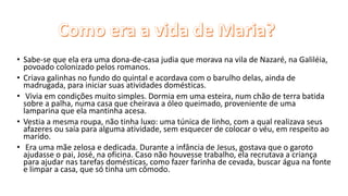 • Sabe-se que ela era uma dona-de-casa judia que morava na vila de Nazaré, na Galiléia,
povoado colonizado pelos romanos.
• Criava galinhas no fundo do quintal e acordava com o barulho delas, ainda de
madrugada, para iniciar suas atividades domésticas.
• Vivia em condições muito simples. Dormia em uma esteira, num chão de terra batida
sobre a palha, numa casa que cheirava a óleo queimado, proveniente de uma
lamparina que ela mantinha acesa.
• Vestia a mesma roupa, não tinha luxo: uma túnica de linho, com a qual realizava seus
afazeres ou saía para alguma atividade, sem esquecer de colocar o véu, em respeito ao
marido.
• Era uma mãe zelosa e dedicada. Durante a infância de Jesus, gostava que o garoto
ajudasse o pai, José, na oficina. Caso não houvesse trabalho, ela recrutava a criança
para ajudar nas tarefas domésticas, como fazer farinha de cevada, buscar água na fonte
e limpar a casa, que só tinha um cômodo.
 