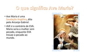 • Ave Maria é uma
Saudação Angélica, dita
pelo Arcanjo Gabriel.
• AVE é o contrário de EVA.
Maria seria a mulher sem
pecado, enquanto EVA
trouxe o pecado ao
mundo.
 