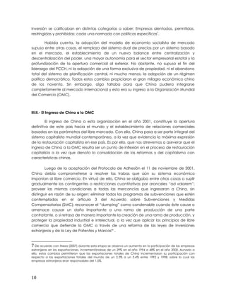 inversión se calificaban en distintas categorías a saber: Empresas alentadas, permitidas,
restringidas y prohibidas; cada una normada con políticas específicas7
.
Habida cuenta, la adopción del modelo de economía socialista de mercado
supuso entre otras cosas, el remplazo del sistema dual de precios por un sistema basado
en el mercado, el establecimiento de un nuevo balance entre centralización y
descentralización del poder, una mayor autonomía para el sector empresarial estatal y la
profundización de la apertura comercial al exterior. No obstante, no supuso el fin del
liderazgo del PCCH, ni la adopción de una forma exclusiva de propiedad, ni el abandono
total del sistema de planificación central, ni mucho menos, la adopción de un régimen
político democrático. Todos estos cambios propiciaron el gran milagro económico chino
de los noventa. Sin embargo, algo faltaba para que China pudiera integrarse
completamente al mercado internacional y esto era su ingreso a la Organización Mundial
del Comercio (OMC).
III.II.- El Ingreso de China a la OMC
El ingreso de China a esta organización en el año 2001, constituye la apertura
definitiva de este país hacia el mundo y el establecimiento de relaciones comerciales
basadas en los parámetros del libre mercado. Con ello, China pasa a ser parte integral del
sistema capitalista mundial contemporáneo, a la vez que evidencia la máxima expresión
de la restauración capitalista en ese país. Es por ello, que nos atrevemos a aseverar que el
ingreso de China a la OMC resulta ser un punto de inflexión en el proceso de restauración
capitalista a la vez que denota la consolidación de las reformas y del capitalismo con
características chinas.
Luego de la aceptación del Protocolo de Adhesión el 11 de noviembre de 2001,
China debía comprometerse a resolver las trabas que aún su sistema económico
imponían al libre comercio. En virtud de ello, China se obligaba entre otras cosas a suplir
gradualmente los contingentes o restricciones cuantitativas por aranceles “ad valorem”;
proveer las mismas condiciones a todas las mercancías que ingresaran a China, sin
distinguir en razón de su origen; eliminar todos los programas de subvenciones que estén
contemplados en el artículo 3 del Acuerdo sobre Subvenciones y Medidas
Compensatorias (SMC); reconocer el “dumping” como condenable cuando éste cause o
amenace causar un daño importante a una rama de producción de una parte
contratante, o si retrasa de manera importante la creación de una rama de producción, y
proteger la propiedad industrial e intelectual, a la vez que aplicar los principios de libre
comercio que defiende la OMC a través de una reforma de las leyes de inversiones
extranjeras y de la Ley de Patentes y Marcasxx
.
7 De acuerdo con Meza (2007) durante esta etapa se observa un aumento en la participación de las empresas
extranjeras en las exportaciones, incrementándose de un 29% en el año 1994 a 48% en el año 2000. Aunado a
ello, estos cambios permitieron que las exportaciones totales de China incrementaran su participación con
respecto a las exportaciones totales del mundo de un 2,3% a un 3.4% entre 1992 y 1998; sobre lo cual las
empresas extranjeras eran responsables del 1.5%.
10
 