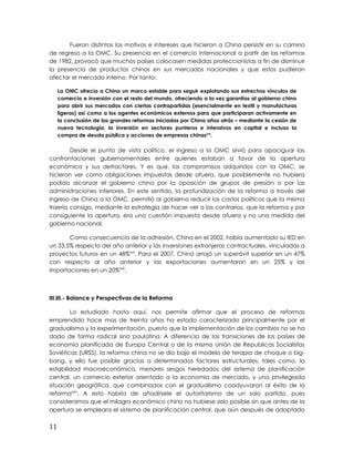 Fueron distintos los motivos e intereses que hicieron a China persistir en su camino
de regreso a la OMC. Su presencia en el comercio internacional a partir de las reformas
de 1982, provocó que muchos países colocasen medidas proteccionistas a fin de disminuir
la presencia de productos chinos en sus mercados nacionales y que estos pudieran
afectar el mercado interno. Por tanto:
La OMC ofrecía a China un marco estable para seguir explotando sus estrechos vínculos de
comercio e inversión con el resto del mundo, ofreciendo a la vez garantías al gobierno chino
para abrir sus mercados con ciertas contrapartidas (esencialmente en textil y manufacturas
ligeras) así como a los agentes económicos externos para que participaran activamente en
la conclusión de las grandes reformas iniciadas por China años atrás – mediante la cesión de
nueva tecnología, la inversión en sectores punteros e intensivos en capital e incluso la
compra de deuda pública y acciones de empresas chinasxxi
.
Desde el punto de vista político, el ingreso a la OMC sirvió para apaciguar las
confrontaciones gubernamentales entre quienes estaban a favor de la apertura
económica y sus detractores. Y es que, los compromisos adquiridos con la OMC, se
hicieron ver como obligaciones impuestas desde afuera, que posiblemente no hubiera
podido alcanzar el gobierno chino por la oposición de grupos de presión o por las
administraciones inferiores. En este sentido, la profundización de la reforma a través del
ingreso de China a la OMC, permitió al gobierno reducir los costos políticos que la misma
traería consigo, mediante la estrategia de hacer ver a los contrarios, que la reforma y por
consiguiente la apertura, era una cuestión impuesta desde afuera y no una medida del
gobierno nacional.
Como consecuencia de la adhesión, China en el 2002, había aumentado su IED en
un 33,5% respecto del año anterior y las inversiones extranjeras contractuales, vinculadas a
proyectos futuros en un 48%xxii
. Para el 2007, China arrojó un superávit superior en un 47%
con respecto al año anterior y las exportaciones aumentaron en un 25% y las
importaciones en un 20%xxiii
.
III.III.- Balance y Perspectivas de la Reforma
Lo estudiado hasta aquí, nos permite afirmar que el proceso de reformas
emprendido hace mas de treinta años ha estado caracterizado principalmente por el
gradualismo y la experimentación, puesto que la implementación de los cambios no se ha
dado de forma radical sino paulatina. A diferencia de las transiciones de los países de
economía planificada de Europa Central o de la misma Unión de Republicas Socialistas
Soviéticas (URSS), la reforma china no se dio bajo el modelo de terapia de choque o big-
bang, y ello fue posible gracias a determinados factores estructurales, tales como, la
estabilidad macroeconómica, menores sesgos heredados del sistema de planificación
central, un comercio exterior orientado a la economía de mercado, y una privilegiada
situación geográfica, que combinados con el gradualismo coadyuvaron al éxito de la
reformaxxiv
. A esto habría de añadírsele el autoritarismo de un solo partido, pues
consideramos que el milagro económico chino no hubiese sido posible sin que antes de la
apertura se empleara el sistema de planificación central, que aún después de adoptado
11
 