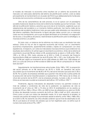 el modelo de mercado; la economía china resultara ser un sistema de economía de
mercado con atenuados elementos del sistema de planificación central; y esto se debe
principalmente al mantenimiento en el poder del PCCH que deliberadamente ha llevado
las riendas de la economía controlando sus sectores estratégicos.
Otra de las características de este proceso, lo es la ruptura con el paradigma
socialista tradicional. Desde los inicios de la reforma las medidas que se han tomado – más
allá de la justificación teórica y practica que se le de en el momento, sugiriendo que son
adaptaciones del socialismo a un momento histórico particular- han hecho mella de los
preceptos del socialismo tradicional, toda vez que suelen estar alineados con mecanismos
del sistema capitalista. Efectivamente, la figura del plan debe convivir con un mercado
cada vez mas omnipotente, por lo que el papel del Estado se ha limitado a la asignación
de recursos, a las políticas de precios, reservándose la planificación para lo estratégico, lo
macroeconómico y lo político.
En todo caso, un balance de las reformas nos indica que sus resultados han sido
exitosos. China es hoy en día la segunda economía del mundo, con un crecimiento
económico impresionante, aparentemente estable y rápido en comparación con otras
experiencias. Al respecto, son varios los indicadores macroeconómicos que evidencian los
resultados de la reforma. En primer lugar el crecimiento económico. Antes de la reforma el
crecimiento anual del PIB era inferior al 5%, posteriormente se elevó a 10.2% entre 1980 y
1990 y al 12% en 1995, hasta ubicarse en el 2010 a 10.4%. El aumento del Producto
Nacional Bruto (PNB) por habitante fue de 8.7% entre 1981 y 1991 y de 10.4% entre 1991 y
1995. El PIB per cápita se incrementó de los 6.500 dólares en 2009 a los 7.500 dólares en
2010. La cuota de China en el PIB mundial en 2003 fue del 13% en comparación al 11% del
resto de Asiaxxv
.
Seguidamente, las transformaciones estructurales. Entre 1980 y 1997, la proporción
del sector primario en el PIB disminuyó de 30.1% a 18.2%, en beneficio del sector
secundario que se incrementó de 48.5% a 49.1% y del sector terciario que pasó de 21.5% a
32.7%. Por su parte, las empresas estatales que suponían más de las tres cuartas partes de
la producción del sector industrial pasaron a representar en 1992 menos de la mitad, en
virtud del aumento de las ECVP y de las empresas privadas. Aunado a ello, la cuota de
China en el mercado mundial se incrementó del 0,6% en 1977 al 2% en 1992 xxvi
.
Finalmente, algunos indicadores de desarrollo humano nos permiten evaluar el
nivel de calidad y condiciones de vida de la población. La esperanza de vida se
incrementó de 67 años en 1981 a 73 años en 2010. El analfabetismo en los adultos se
redujo de 31% en 1980 a 19% en 1995 y en 2009 la tasa de alfabetismo se ubicó en 93.3%.
El índice de desarrollo humano aumentó de 0,475 en 1980 a 0,687 en 2010, ubicando a
China como un país con índice de desarrollo medio. En lo que respecta al empleo, la
creación de puestos de trabajo ha aumentado desde la reforma, entre 1986 y 1988 a 3% y
en el 2010 a 4%. No obstante, las cifras oficiales sostienen que el nivel de desempleo es de
3% el cual abarca el número de parados que se han registrado pero, se estima que el
numero real oscila entre el 7% y 10%xxvii
.
12
 