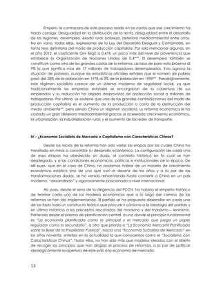 Empero, la contracara de este proceso reside en los costos que ese crecimiento ha
traído consigo: Desigualdad en la distribución de la renta, desigualdad entre el desarrollo
de las regiones, desempleo, éxodo rural, pobreza, deterioro medioambiental entre otros.
No en vano, todas ellas, expresiones de la Ley del Desarrollo Desigual y Combinado, en
tanto tesis definitoria del modo de producción capitalista. Por solo mencionar algunas, en
el año 2012, el coeficiente Gini llegó a 0,474, un poco más del nivel de advertencia que
establece la Organización de Naciones Unidas de 0,4xxviii
. El desempleo también se
constituye como otro de los grandes costos de la reforma. La tasa de paro esta próxima al
9% lo que significa mas de 17 millones de trabajadores desempleados. Esto agrava la
situación de pobreza, aunque las estadísticas oficiales señalen que el número de pobres
pasó del 28% de la población en 1978 al 3% de la población en 1999xxix
. Paradójicamente,
este régimen socialista carece de un sistema moderno de seguridad social, ya que
tradicionalmente las empresas estatales se encargaban de la cobertura de sus
empleados y su reducción ha dejado desprovistos de protección social a millones de
trabajadores. Por ultimo, se sostiene que una de las grandes contradicciones del modo de
producción capitalista es el aumento de la producción a costa de la destrucción del
medio ambientexxx
, pero siendo China un régimen socialista, su reforma económica le ha
costado un gran deterioro medioambiental gracias al acelerado crecimiento económico,
la urbanización, la industrialización rural, y el aumento de las redes de transporte.
IV.- ¿Economía Socialista de Mercado o Capitalismo con Características Chinas?
Desde los inicios de la reforma han sido varias las etapas por las cuales China ha
transitado en miras a consolidar su desarrollo económico. La configuración de cada una
de esas etapas ha obedecido sin duda, al contexto histórico en la cual se han
desplegado, y a las condiciones económicas, políticas e institucionales de la época. De
allí pues, que en el caso de China, no podamos hablar de un modelo de crecimiento
económico estático sino de uno que con el devenir de los años y a la par de las
transformaciones dadas, se ha venido reinventando hasta convertir a China en un país
moderno, “desarrollado” y vigorosamente posicionado a nivel internacional.
Así pues, desde el seno de la dirigencia del PCCH, ha habido el empeño histórico
de teorizar cada uno de los modelos económicos que a lo largo del camino de las
reformas se han ido implementando. El partido se ha propuesto desarrollar en cada una
de las fases todo un constructo teórico que procure ir cónsono a la ideología del partido y
en última instancia a los preceptos rescatados del maoísmo y del marxismo – leninismo.
Partiendo desde el sistema de planificación central, a uno donde el principio fundamental
es “La economía planificada como lo principal y el mercado que juega un papel
regulador como lo secundario”, a otro que prioriza a “La Economía Mercantil Planificada
sobre la Base de la Propiedad Pública”, hacia una “Economía Socialista de Mercado” en
los años noventa; sintetiza en la actualidad lo que conocemos como el “Socialismo con
Características Chinas”. Todos ellos, no han sido más que modelos ideados con el objeto
de recoger los principios que han dirigido el proceso de reformas, a la par de justificar
ideológicamente la apertura de este país a la economía de mercado.
13
 