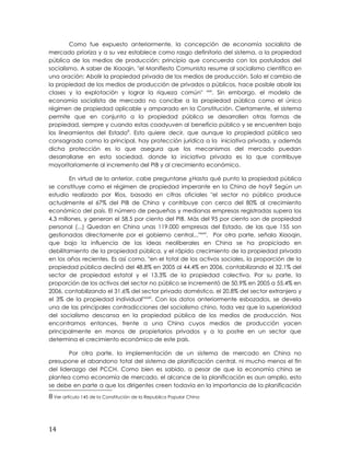 Como fue expuesto anteriormente, la concepción de economía socialista de
mercado prioriza y a su vez establece como rasgo definitorio del sistema, a la propiedad
pública de los medios de producción; principio que concuerda con los postulados del
socialismo. A saber de Xiaoqin, "el Manifiesto Comunista resume al socialismo científico en
una oración: Abolir la propiedad privada de los medios de producción. Solo el cambio de
la propiedad de los medios de producción de privados a públicos, hace posible abolir las
clases y la explotación y lograr la riqueza común" xxxi
. Sin embargo, el modelo de
economía socialista de mercado no concibe a la propiedad pública como el único
régimen de propiedad aplicable y amparado en la Constitución. Ciertamente, el sistema
permite que en conjunto a la propiedad pública se desarrollen otras formas de
propiedad, siempre y cuando estas coadyuven al beneficio público y se encuentren bajo
los lineamientos del Estado8
. Esto quiere decir, que aunque la propiedad pública sea
consagrada como la principal, hay protección jurídica a la iniciativa privada, y además
dicha protección es lo que asegura que los mecanismos del mercado puedan
desarrollarse en esta sociedad, donde la iniciativa privada es la que contribuye
mayoritariamente al incremento del PIB y al crecimiento económico.
En virtud de lo anterior, cabe preguntarse ¿Hasta qué punto la propiedad pública
se constituye como el régimen de propiedad imperante en la China de hoy? Según un
estudio realizado por Ríos, basado en cifras oficiales "el sector no público produce
actualmente el 67% del PIB de China y contribuye con cerca del 80% al crecimiento
económico del país. El número de pequeñas y medianas empresas registradas supera los
4,3 millones, y generan el 58,5 por ciento del PIB. Más del 95 por ciento son de propiedad
personal (...) Quedan en China unas 119.000 empresas del Estado, de las que 155 son
gestionadas directamente por el gobierno central..."xxxii
. Por otra parte, señala Xiaoqin,
que bajo la influencia de las ideas neoliberales en China se ha propiciado en
debilitamiento de la propiedad pública, y el rápido crecimiento de la propiedad privada
en los años recientes. Es así como, "en el total de los activos sociales, la proporción de la
propiedad pública declinó del 48.8% en 2005 al 44.4% en 2006, contabilizando el 32.1% del
sector de propiedad estatal y el 13.3% de la propiedad colectiva. Por su parte, la
proporción de los activos del sector no público se incrementó de 50.9% en 2005 a 55.4% en
2006, contabilizando el 31.6% del sector privado doméstico, el 20.8% del sector extranjero y
el 3% de la propiedad individual"xxxiii
. Con los datos anteriormente esbozados, se devela
una de las principales contradicciones del socialismo chino, toda vez que la superioridad
del socialismo descansa en la propiedad pública de los medios de producción. Nos
encontramos entonces, frente a una China cuyos medios de producción yacen
principalmente en manos de propietarios privados y a la postre en un sector que
determina el crecimiento económico de este país.
Por otra parte, la implementación de un sistema de mercado en China no
presupone el abandono total del sistema de planificación central, ni mucho menos el fin
del liderazgo del PCCH. Como bien es sabido, a pesar de que la economía china se
plantea como economía de mercado, el alcance de la planificación es aun amplio, esto
se debe en parte a que los dirigentes creen todavía en la importancia de la planificación
8 Ver artículo 145 de la Constitución de la Republica Popular China
14
 