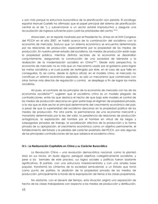y aún más porque la estructura burocrática de la planificación aún persiste. El sociólogo
español Manuel Castells ha afirmado que el papel principal del sistema de planificación
central es el de "(...) subvencionar a un sector estatal improductivo y asegurar una
recaudación de ingresos suficiente para cubrir las prioridades del centro "xxxiv
.
Ahora bien, en el reporte mostrado por el Presidente Hu Jintao en el XVII Congreso
del PCCH en el año 2007, se habló acerca de la combinación del socialismo con la
economía de mercado. Sostuvo que "un sistema económico se encuentra determinado
por las relaciones de producción, especialmente por la propiedad de los medios de
producción. En nuestro primer estadio del socialismo, los medios de producción están bajo
la propiedad pública, mientras distintos sectores de la economía se desarrollan
conjuntamente, asegurando la construcción de una sociedad de bienestar y la
realización de la modernización socialista en China"xxxv
. Desde esta perspectiva, la
economía de mercado no es más que un mecanismo usado por el gobierno para lograr
las metas socialistas y el cual puede ser restringido por éste, en el caso de que falle en
conseguirlas. Es así como, desde la óptica oficial, en el modelo chino, el mercado no
constituye un sistema económico separado, es solo un mecanismo que combinado con
otras formas más directas de regulación y control, se despliega a fin de lograr las metas
socialistas.
Así pues, el contraste de los principios de la economía de mercado con los de las
economías socialistasxxxvi
, sugieren que el socialismo chino es un modelo plagado de
contradicciones, entre las que destaca el hecho de que bajo este modelo el control de
los medios de producción descansa en gran parte bajo el régimen de propiedad privada,
a la vez que es éste sector el principal determinante del crecimiento económico del país;
a pesar de que la superioridad del socialismo descansa en la propiedad pública de los
medios de producción. Por otra parte, la permanencia de una economía mercantil y
monetaria determinada por la ley del valor, la persistencia de relaciones de producción
antagónicas, la explotación del hombre por el hombre en virtud de las largas y
subpagadas jornadas de trabajo, la socialización efectiva de la producción y la forma
privada de su apropiación, el crecimiento económico como un objetivo permanente, el
fortalecimiento del Estado y la pérdida del carácter proletario del PCCH, son solo algunas
de las principales contradicciones de las que adolece el socialismo chino.
IV.I.- La Restauración Capitalista en China y su Carácter Burocrático
La Revolución China – una revolución democrática nacional, como la planteó
Mao en sus inicios- sin duda alguna, persiguió objetivos categóricamente socialistas, y
pese a los bemoles de este proceso, sus logros sociales y políticos fueron bastante
significativos. El partido, con una estructura marxista-leninista y con una amplia base
popular, transformó los cimientos de la sociedad semicolonial, a un Estado que tomó
como punto de partida, la abolición de la propiedad privada de los medios de
producción, principalmente a través de la expropiación de tierras a las clases propietarias.
No obstante, con el devenir del tiempo, esta situación originó una separación de
hecho de las clases trabajadoras con respecto a los medios de producción y distribución,
15
 