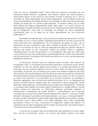toda vez, que la “propiedad social”, fuera desde ese entonces controlada por una
burocracia estatal inmensa y poderosa, que además carecía de control popular y
democrático alguno. Es así, como el nuevo Estado, vendría a reproducir en su seno la
condición de clases expropiadas de las clases trabajadoras, salvo la diferencia de que
ahora eran portadoras de amplios beneficios. Sin embargo, la estructura de las relaciones
sociales de producción no cambió sustancialmente. “El aparato político que se utilizó
para destruir las antiguas desigualdades había dado lugar a un nuevo conjunto de
desigualdades. El poder del Estado se suponía que se utilizaba para favorecer los intereses
de los trabajadores, claro está. Sin embargo, en realidad, las clases trabajadoras
subordinadas eran, en el mejor de los casos dependientes de una burocracia
paternalista”xxxvii
.
Max Weber ha sostenido que: “la burocracia es el medio de transformar la “acción
comunitaria” en una “acción societal” organizada racionalmente. Por esto, la burocracia
como instrumento de “societalización” de las relaciones de poder, ha sido y es un
instrumento de gran importancia para quien controle el aparato burocrático”xxxviii
. En
efecto, la burocracia ha sido en China el engranaje principal que permite articular el
ejercicio del poder en ese mecanismo trípode de partido, Estado y gobierno.
Paradójicamente, el fuerte burocratismo y la centralización del poder son entre otras
cosas, elementos que han coadyuvado a la perdurabilidad del control social del PCCH
por más de 63 años. Sin embargo, este fuerte burocratismo es a su vez, una de las grandes
debilidades del sistema.
La Revolución Cultural, puso en evidencia dicha situación. Ésta además de
considerarse como un movimiento que buscaba promover la conciencia revolucionaria,
evidenció no solo una cruenta disputa por el poder y la escisión del partido en dos
facciones, sino que además significó una lucha contra todas las formas de autoridad
burocrática. Es por ello, que se sostiene que a pesar de la extrema vigilancia que tenía
Mao sobre las tendencias regresivas, éste fracasó en el control de la estructura de dominio
de clase formada durante el Estado posrevolucionario. De acuerdo con ello, el maoísmo
se centró más atacando a los burócratas de la facción revisionista, sus privilegios y
filiaciones ideológicas, que al sistema de dominio burocrático en sí. Los despliegues de
jóvenes activistas que las propias líneas de la Revolución habían propiciado, fueron
reprimidos, desmovilizados y acompañados de las purgas de la ultraizquierda. “Al devorar
a sus propios hijos rebeldes, el maoísmo agotó rápidamente su energía política y acabo
siendo incapaz de trascender sus limitaciones históricas esenciales mediante la
transformación fundamental del poder estatal”xxxix
, construyéndose así la principal
contradicción en la que incurrió Mao durante la Revolución Cultural “(…) él era el “cuadro
principal” del régimen burocrático por él personalizado y, a la vez, su “principal rebelde”xl
.
En virtud de ello, la Revolución Cultural logró mitigar algo del elitismo burocrático, empero,
la distinción entre la elite política y las clases populares como clase subordinada
permaneció intacta. En suma, continuaba la enajenación política del Estado y la
separación de las clases trabajadoras de los medios de producción, que seguían bajo el
control de la burocracia partidista-estatal.
A raíz de esto, se erige la tesis de la restauración del capitalismo en China. Según
ésta, durante la Revolución Cultural una facción del partido proclive a las ideas
16
 