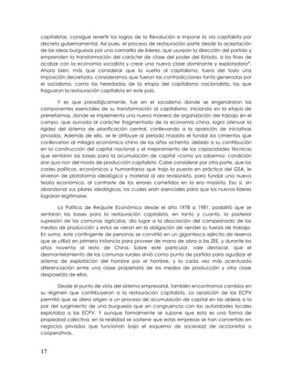 capitalistas, consigue revertir los logros de la Revolución e impone la vía capitalista por
decreto gubernamental. Así pues, el proceso de restauración parte desde la aceptación
de las ideas burguesas por una camarilla de líderes, que usurpan la dirección del partido y
emprenden la transformación del carácter de clase del poder del Estado, a los fines de
acabar con la economía socialista y crear una nueva clase dominante y explotadoraxli
.
Ahora bien, más que considerar que la vuelta al capitalismo, fuera del todo una
imposición decretada, consideramos que fueron las contradicciones tanto generadas por
el socialismo, como las heredadas de la etapa del capitalismo nacionalista, las que
fraguaron la restauración capitalista en este país.
Y es que paradójicamente, fue en el socialismo donde se engendraron los
componentes esenciales de su transformación al capitalismo. Iniciando en la etapa de
prerreformas, donde se implementa una nueva manera de organización del trabajo en el
campo, que aunada al carácter fragmentado de la economía china, logra atenuar la
rigidez del sistema de planificación central, conllevando a la aparición de iniciativas
privadas. Además de ello, se le atribuye al periodo maoísta el fundar los cimientos que
conllevarían al milagro económico chino de los años ochenta, debido a su contribución
en la construcción del capital nacional y el mejoramiento de las capacidades técnicas
que sentaron las bases para la acumulación de capital –como ya sabemos- condición
sine qua non del modo de producción capitalista. Cabe considerar por otra parte, que los
costes políticos, económicos y humanitarios que trajo la puesta en práctica del GSA, le
sirvieron de plataforma ideológica y material al ala revisionista, para fundar una nueva
teoría económica, al contraste de los errores cometidos en la era maoísta. Eso sí, sin
abandonar sus pilares ideológicos, los cuales eran esenciales para que los nuevos líderes
lograran legitimarse.
La Política de Reajuste Económico desde el año 1978 a 1981, posibilitó que se
sentaran las bases para la restauración capitalista, en tanto y cuanto, la posterior
supresión de las comunas agrícolas, dio lugar a la disociación del campesinado de los
medios de producción y estos se vieron en la obligación de vender su fuerza de trabajo.
En suma, este contingente de personas se convirtió en un gigantesco ejército de reserva
que se utilizó en primera instancia para proveer de mano de obra a las ZEE, y durante los
años noventa al resto de China. Sobre este particular, vale destacar, que el
desmantelamiento de las comunas rurales sirvió como punto de partida para agudizar el
sistema de explotación del hombre por el hombre, y la cada vez más acentuada
diferenciación entre una clase propietaria de los medios de producción y otra clase
desposeída de ellos.
Desde el punto de vista del sistema empresarial, también encontramos cambios en
su régimen que contribuyeron a la restauración capitalista. La aparición de las ECPV
permitió que se diera origen a un proceso de acumulación de capital en las aldeas a la
par del surgimiento de una burguesía que en congruencia con las autoridades locales
explotaba a las ECPV. Y aunque formalmente se supone que esta es una forma de
propiedad colectiva, en la realidad se sostiene que estas empresas se han convertido en
negocios privados que funcionan bajo el esquema de sociedad de accionistas o
cooperativas.
17
 