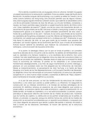 Por lo demás, la existencia de una burguesía china en ultramar, también ha jugado
un papel importante en la restauración capitalista. Como es sabido, luego del triunfo de la
Revolución, el partido burgués del Kuomintang y sus cuadros se exilian en Taiwán y en la
antes colonia británica de Hong Kong. Esta situación permitió que de alguna manera,
esta clase burguesa siguiera teniendo cohesión social y que además se desarrollara como
uno de los principales inversores de Asia. De allí que, sus vínculos familiares, conexiones y
riqueza, les hayan permitido seguir teniendo un papel importante dentro de China como
una “clase capitalista de reserva”xlii
. Quizá, una de las cosas más importantes de esto, lo
sea el hecho de que el éxito de las ZEE, cercanas a Taiwán y Hong Kong, tuvieron un auge
impresionante gracias a la oleada de capital extranjero proveniente de esta clase a
través de su participación en las Joint – Ventures. Es así como, para finales de los noventa
los capitalistas de Hong Kong, empleaban a casi tres millones de trabajadores de la China
continental, con salarios que oscilaban entre los 3 y 4 dólares por díaxliii
. Finalmente, lo que
más llama la atención de esto, es que gran parte de la inversión que proviene del
extranjero, son fondos fugados de los burócratas del PCCH, que a través de sociedades
ficticias buscan obtener los beneficios que implican las concesiones a las empresas
extranjeras, como la evasión de impuestos entre otros.
A la postre, la ideología clásica con la que se funda el partido y se consolida
durante la década de los cincuenta y de los sesenta, ha debido ser reinterpretada y por
qué no, ajustada a los tiempos modernos y a los resultados de la reforma. Con sumo
cuidado, han sido redefinidas por los dirigentes chinos las ideas del comunismo clásico so
pena de ser acusados de capitalistas y liberales dado el viraje que la sociedad ha dado
hacia la economía de mercado. El partido se ha adaptado y en consecuencia
transformado ideológicamente, a los fines de seguir manteniendo el control, liderazgo y
jerarquía, en una sociedad cada vez más plagada por las instituciones de mercado.
Desde el marxismo-leninismo, al pensamiento de Mao Tse-Tung, a la Teoría de Deng
Xiaoping, a la Teoría de las Tres Representaciones y al Concepto Científico de Desarrollo,
los dirigentes chinos han reinventado el comunismo tradicional y la estructura del partido,
acogiendo en su seno nuevas clases sociales y superando el dilema de “Rojo y Experto”,
para mantenerse en el poder y legitimar sus acciones.
A la par de este proceso, se han ido fortaleciendo las estructuras de carácter
burocrático y una clase que usando su poder político y su influencia, ha asegurado la
consecución de sus intereses económicos y el manejo de sectores estratégicos de la
economía. En definitiva, estamos en presencia, de una clase dirigente, que usando su
poder político, se posiciona dentro de la elite económica, y ejerce la dominación. En un
doble sentido, el modelo es capitalista y a su vez está burocratizado. Lo primero, porque
prevalece la disociación efectiva del hombre de los medios de producción, haciendo
que las fuentes de capital y su distribución se encuentren enajenadas por el partido, el
Estado y lo privado. Lo segundo, porque las distintas formas de control de los medios de
producción se encuentran encabezadas por un aparato burocratizado y compuesto por
una clase dirigente de personas que siendo cuadros del partido o estando vinculado a
éste a través de las relaciones clientelares, se hacen del dominio de la estructura
económica.
18
 