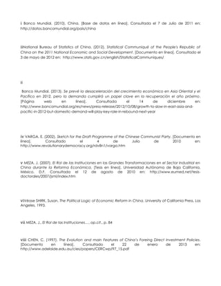 i Banco Mundial. (2010). China. [Base de datos en línea]. Consultada el 7 de Julio de 2011 en:
http://datos.bancomundial.org/pais/china
iiNational Bureau of Statistics of China. (2012). Statistical Communiqué of the People's Republic of
China on the 2011 National Economic and Social Development. [Documento en línea]. Consultado el
3 de mayo de 2012 en: http://www.stats.gov.cn/english/StatisticalCommuniques/
iii
Banco Mundial. (2013). Se prevé la desaceleración del crecimiento económico en Asia Oriental y el
Pacífico en 2012, pero la demanda cumplirá un papel clave en la recuperación el año próximo.
[Página web en línea]. Consultada el 14 de diciembre en:
http://www.bancomundial.org/es/news/press-release/2012/10/08/growth-to-slow-in-east-asia-and-
pacific-in-2012-but-domestic-demand-will-play-key-role-in-rebound-next-year
iv VARGA, E. (2002). Sketch for the Draft Programme of the Chinese Communist Party. [Documento en
línea]. Consultado el 4 de Julio de 2010 en:
http://www.revolutionarydemocracy.org/rdv8n1/varga.htm
v MEZA, J. (2007). El Rol de las Instituciones en las Grandes Transformaciones en el Sector Industrial en
China durante la Reforma Económica. [Tesis en línea]. Universidad Autónoma de Baja California,
México, D.F. Consultada el 12 de agosto de 2010 en: http://www.eumed.net/tesis-
doctorales/2007/jsml/index.htm
viVéase SHIRK, Susan, The Political Logic of Economic Reform in China. University of California Press, Los
Angeles, 1993.
vii MEZA, J., El Rol de las Instituciones…, op.cit., p. 84
viii CHEN, C. (1997). The Evolution and main Features of China’s Foreing Direct Investment Policies.
[Documento en línea]. Consultado el 22 de enero de 2013 en:
http://www.adelaide.edu.au/cies/papers/CERCwp/97_15.pdf
 