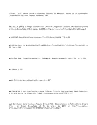 ixVéase, CEJAS, Ismael, China La Economía Socialista de Mercado. Historia de un Experimento,
Universidad de los Andes, Mérida, Venezuela, 2001.
xBUSTELO, P. (2002). El milagro Economico de China: Un Dragon que Despierta. Muy Especial [Revista
en Línea]. Consultada el 18 de agosto de 2010 en: http://www.ucm.es/info/eid/pb/China02Muy.pdf
xi MORENO, Julia, China Contemporánea 1916-1990, Itsmo, Madrid, 1992, p. 80.
xiiLU CHAI, Juan, “La Nueva Constitución del Régimen Comunista Chino”, Revista de Estudios Políticos,
39, 1984, p. 185.
xiii NUÑEZ, José, “Proyecto Constitucional de la RPCH”, Revista de Derecho Politico, 15, 1982, p. 239.
xiv Ibídem, p. 237.
xv LU CHAI, J., La Nueva Constitución…, op.cit., p. 207.
xvi CORNEJO, R. (s.a.). Las Constituciones de China en Contexto. [Documento en línea]. Consultado
el 28 de diciembre de 2011 en: http://biblio.juridicas.unam.mx/libros/6/2702/18.pdf
xvii Constitucion de la República Popular China. (1982). Observatorio de la Política China. [Página
Web en línea]. Consultada el 26 de enero de 2013 en: http://www.politica-
china.org/imxd/noticias/doc/1232451324Constitucion_china_ES.pdf
 