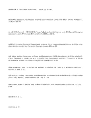 xviii MEZA, J., El Rol de las Instituciones…, op.cit., pp. 362-364.
xix CLARO, Sebastián, “25 Años de Reformas Económicas en China: 1978-2003”, Estudios Politicos, 91,
2003, pp. 261-292.
xx ADHIKARI, Ramesh y YONGZHENG, Yang, “¿Qué significará el ingreso en la OMC para China y sus
socios comerciales?”, Finanzas & Desarrollo, s/n, 2002, pp. 22-23.
xxi SOLER, Jacinto, (Comp.), El Despertar de la Nueva China. Implicaciones del Ingreso de China en la
Organización Mundial del Comercio. Catarata, Madrid, 2003, p. 35.
xxii United Nations Conference on Trade and Development. (2002). La Adhesión de China a la OMC:
Cómo Gestionar la Integración y la Industrialización.[Documento en línea]. Consultado el 22 de
diciembre de 2011 en: http://unctad.org/es/Docs/tdr2002ch5_sp.pdf
xxiii SALVADOR, Ana, “El Proceso de Reforma Económica de China y su Adhesión a la OMC”,
Pecvnia, 7, 2008, p. 273.
xxiv BUSTELO, Pablo, “Resultados, Interpretaciones y Enseñanzas de la Reforma Económica China
(1978-1998)”, Revista Comercio Exterior, 49, 1999, p. 1-13.
xxv BARROS, María y GARCIA, José, “El Área Económica China”, Revista de Estudos Sociais, 10, 2003,
p. 66.
xxvi Ibídem, p. 67.
xxvii Ibíd, p. 69.
 
